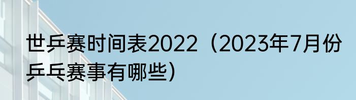 世乒赛时间表2022（2023年7月份乒乓赛事有哪些）
