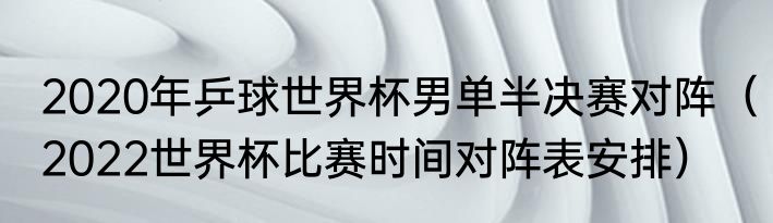 2020年乒球世界杯男单半决赛对阵（2022世界杯比赛时间对阵表安排）
