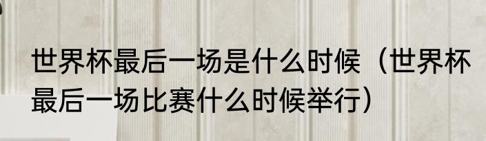 世界杯最后一场是什么时候（世界杯最后一场比赛什么时候举行）