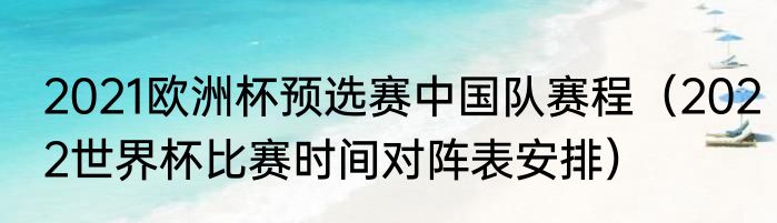 2021欧洲杯预选赛中国队赛程（2022世界杯比赛时间对阵表安排）