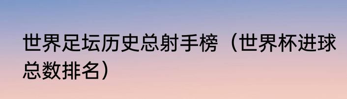 世界足坛历史总射手榜（世界杯进球总数排名）