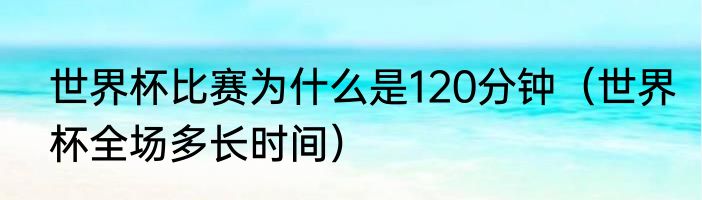 世界杯比赛为什么是120分钟（世界杯全场多长时间）