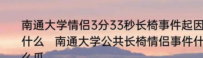 南通大学情侣3分33秒长椅事件起因什么   南通大学公共长椅情侣事件什么瓜