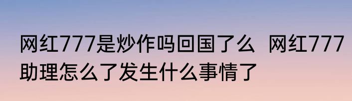 网红777是炒作吗回国了么  网红777助理怎么了发生什么事情了