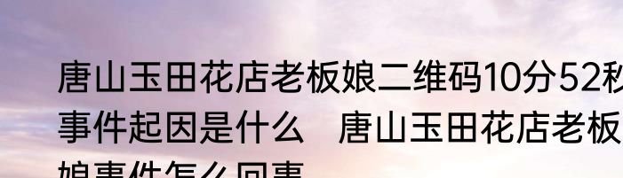 唐山玉田花店老板娘二维码10分52秒事件起因是什么   唐山玉田花店老板娘事件怎么回事