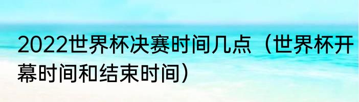 2022世界杯决赛时间几点（世界杯开幕时间和结束时间）