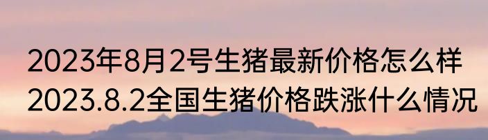 2023年8月2号生猪最新价格怎么样 2023.8.2全国生猪价格跌涨什么情况