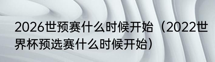2026世预赛什么时候开始（2022世界杯预选赛什么时候开始）