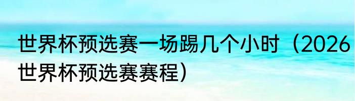 世界杯预选赛一场踢几个小时（2026世界杯预选赛赛程）