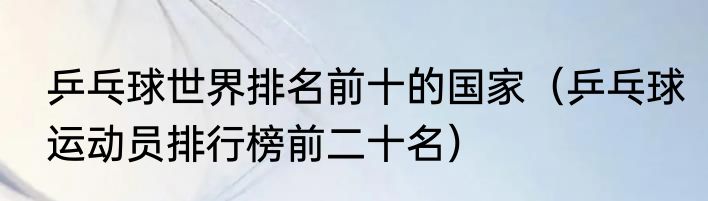 乒乓球世界排名前十的国家（乒乓球运动员排行榜前二十名）