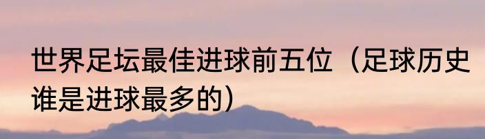 世界足坛最佳进球前五位（足球历史谁是进球最多的）
