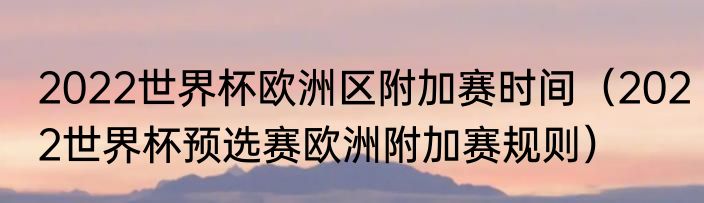 2022世界杯欧洲区附加赛时间（2022世界杯预选赛欧洲附加赛规则）