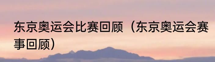 东京奥运会比赛回顾（东京奥运会赛事回顾）