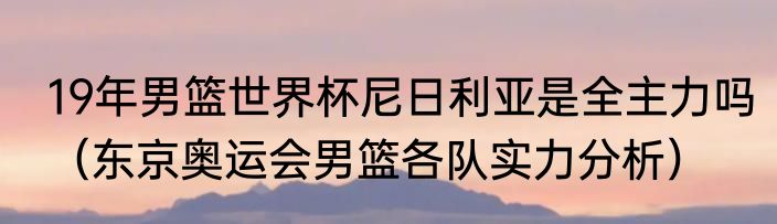 19年男篮世界杯尼日利亚是全主力吗（东京奥运会男篮各队实力分析）