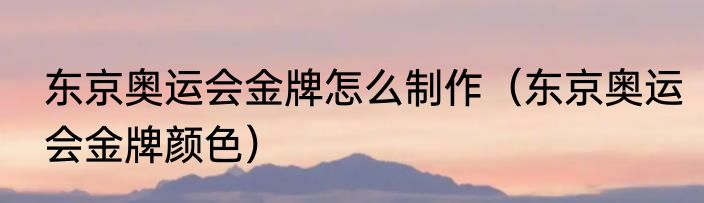 东京奥运会金牌怎么制作（东京奥运会金牌颜色）