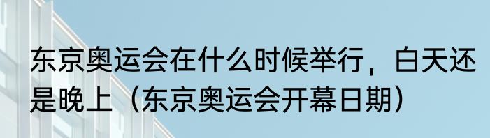 东京奥运会在什么时候举行，白天还是晚上（东京奥运会开幕日期）