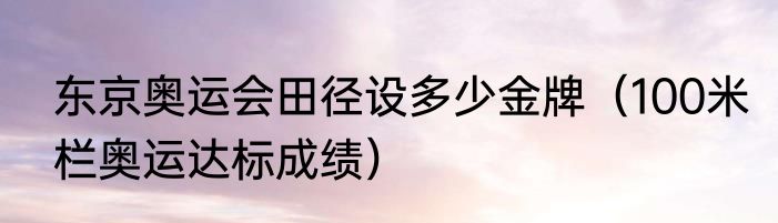 东京奥运会田径设多少金牌（100米栏奥运达标成绩）