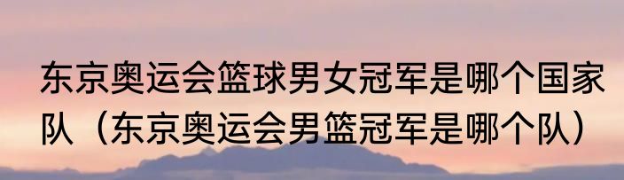东京奥运会篮球男女冠军是哪个国家队（东京奥运会男篮冠军是哪个队）