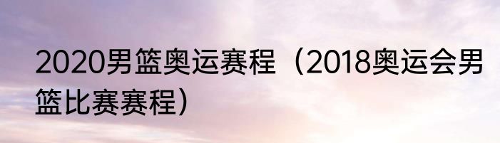 2020男篮奥运赛程（2018奥运会男篮比赛赛程）