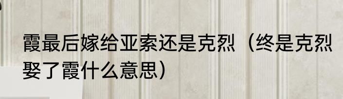 霞最后嫁给亚索还是克烈（终是克烈娶了霞什么意思）