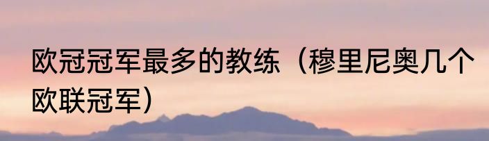 欧冠冠军最多的教练（穆里尼奥几个欧联冠军）