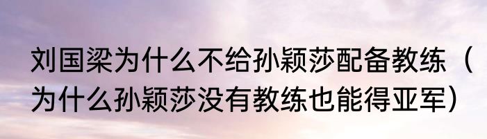 刘国梁为什么不给孙颖莎配备教练（为什么孙颖莎没有教练也能得亚军）
