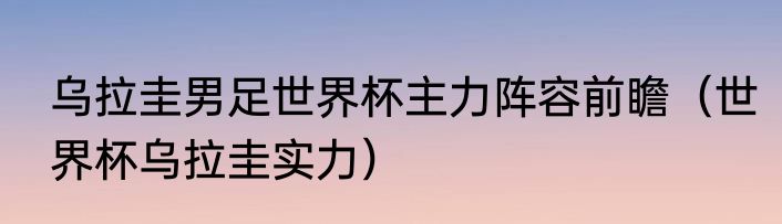 乌拉圭男足世界杯主力阵容前瞻（世界杯乌拉圭实力）