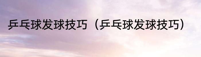 乒乓球发球技巧（乒乓球发球技巧）