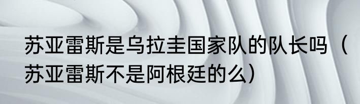 苏亚雷斯是乌拉圭国家队的队长吗（苏亚雷斯不是阿根廷的么）