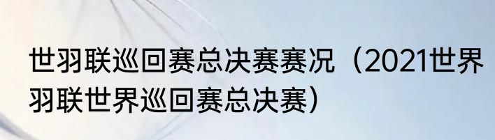 世羽联巡回赛总决赛赛况（2021世界羽联世界巡回赛总决赛）