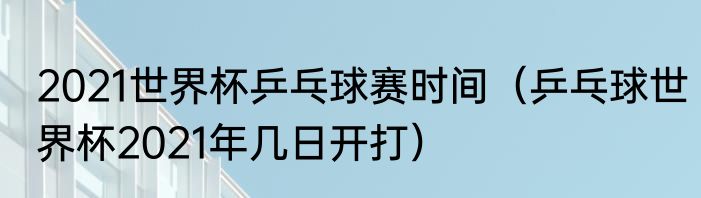 2021世界杯乒乓球赛时间（乒乓球世界杯2021年几日开打）