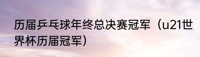 历届乒乓球年终总决赛冠军（u21世界杯历届冠军）