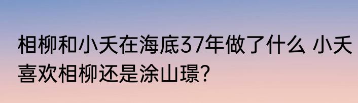 相柳和小夭在海底37年做了什么 小夭喜欢相柳还是涂山璟？