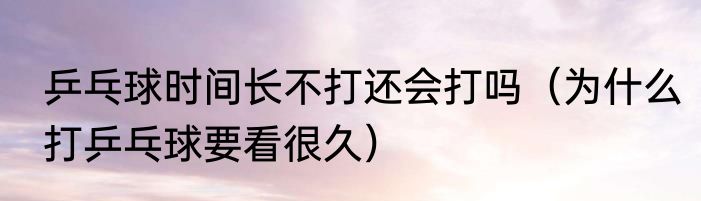 乒乓球时间长不打还会打吗（为什么打乒乓球要看很久）
