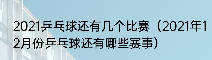 2021乒乓球还有几个比赛（2021年12月份乒乓球还有哪些赛事）