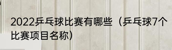 2022乒乓球比赛有哪些（乒乓球7个比赛项目名称）