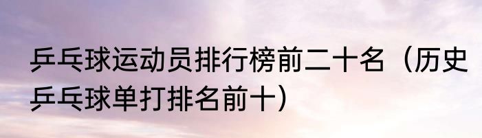 乒乓球运动员排行榜前二十名（历史乒乓球单打排名前十）