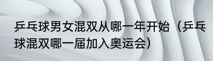 乒乓球男女混双从哪一年开始（乒乓球混双哪一届加入奥运会）