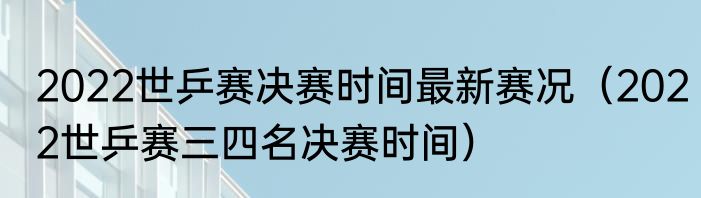2022世乒赛决赛时间最新赛况（2022世乒赛三四名决赛时间）