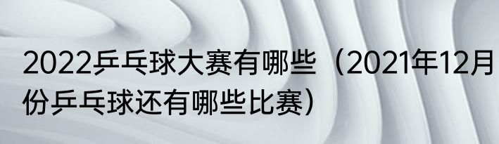 2022乒乓球大赛有哪些（2021年12月份乒乓球还有哪些比赛）