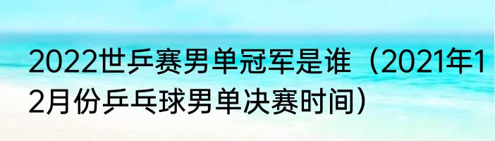 2022世乒赛男单冠军是谁（2021年12月份乒乓球男单决赛时间）