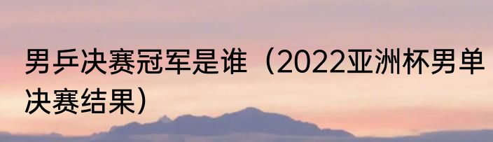 男乒决赛冠军是谁（2022亚洲杯男单决赛结果）