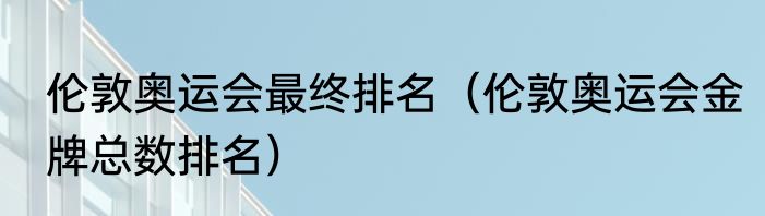 伦敦奥运会最终排名（伦敦奥运会金牌总数排名）