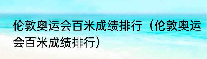 伦敦奥运会百米成绩排行（伦敦奥运会百米成绩排行）