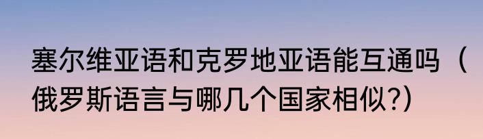 塞尔维亚语和克罗地亚语能互通吗（俄罗斯语言与哪几个国家相似?）