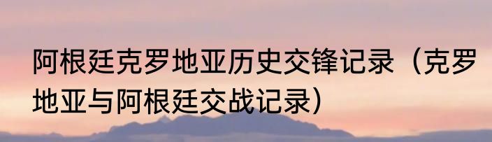 阿根廷克罗地亚历史交锋记录（克罗地亚与阿根廷交战记录）