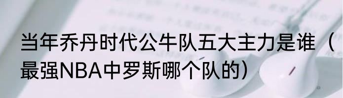 当年乔丹时代公牛队五大主力是谁（最强NBA中罗斯哪个队的）
