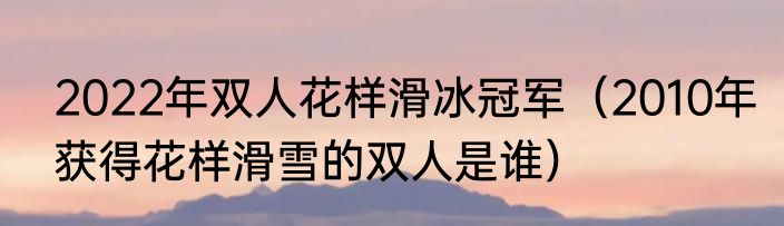 2022年双人花样滑冰冠军(2010年获得花样滑雪的双人是谁)