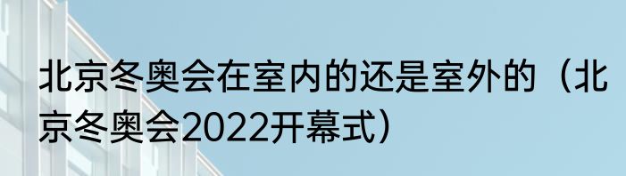 北京冬奥会在室内的还是室外的（北京冬奥会2022开幕式）