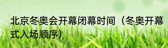 北京冬奥会开幕闭幕时间（冬奥开幕式入场顺序）